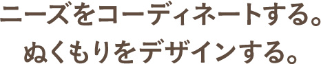 ニーズをコーディネートする。ぬくもりをデザインする。