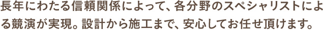 長年にわたる信頼関係によって、各分野のスペシャリストによる競演が実現。設計から施工まで、安心してお任せ頂けます。