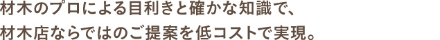 材木のプロによる目利きと確かな知識で、材木店ならではのご提案を低コストで実現。